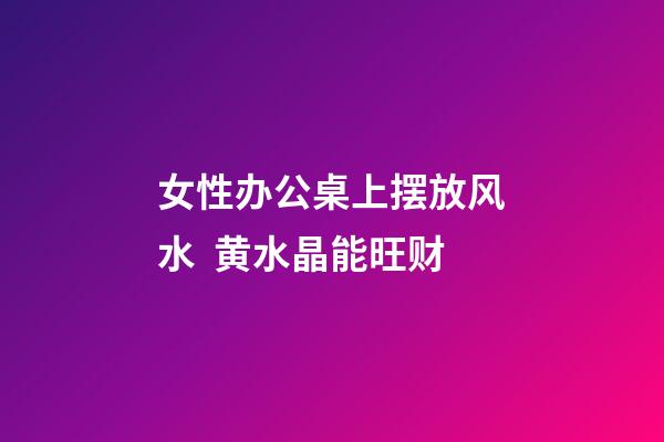 女性办公桌上摆放风水  黄水晶能旺财